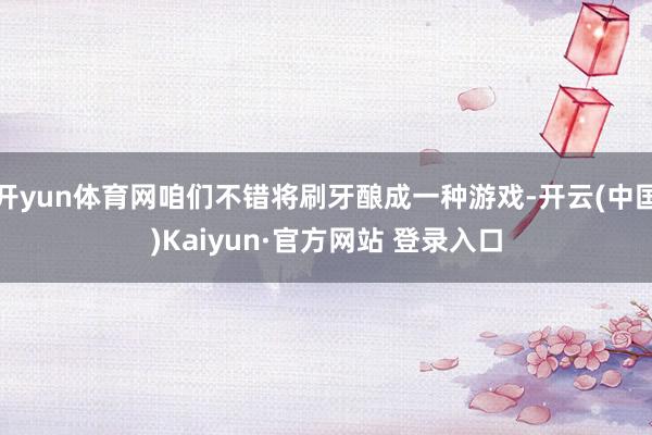 开yun体育网咱们不错将刷牙酿成一种游戏-开云(中国)Kaiyun·官方网站 登录入口