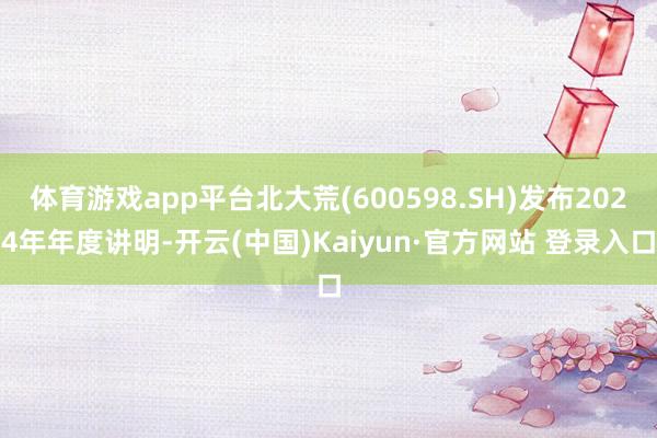体育游戏app平台北大荒(600598.SH)发布2024年年度讲明-开云(中国)Kaiyun·官方网站 登录入口