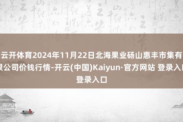 云开体育2024年11月22日北海果业砀山惠丰市集有限公司价钱行情-开云(中国)Kaiyun·官方网站 登录入口