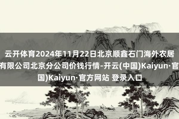 云开体育2024年11月22日北京顺鑫石门海外农居品批发市集集团有限公司北京分公司价钱行情-开云(中国)Kaiyun·官方网站 登录入口