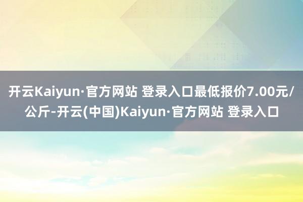开云Kaiyun·官方网站 登录入口最低报价7.00元/公斤-开云(中国)Kaiyun·官方网站 登录入口