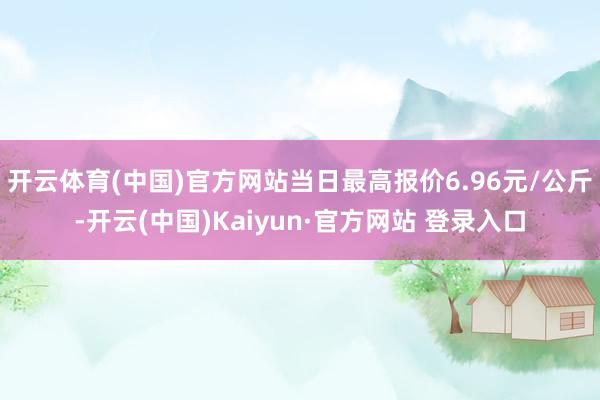 开云体育(中国)官方网站当日最高报价6.96元/公斤-开云(中国)Kaiyun·官方网站 登录入口