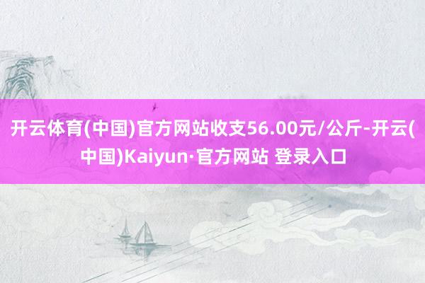 开云体育(中国)官方网站收支56.00元/公斤-开云(中国)Kaiyun·官方网站 登录入口