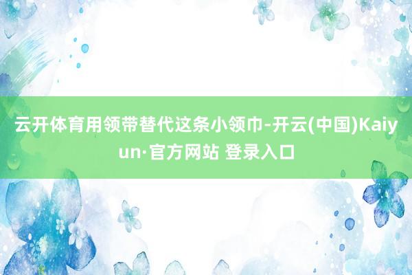 云开体育用领带替代这条小领巾-开云(中国)Kaiyun·官方网站 登录入口