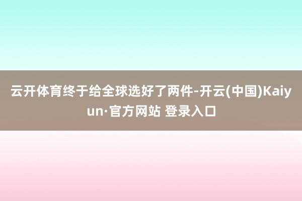 云开体育终于给全球选好了两件-开云(中国)Kaiyun·官方网站 登录入口