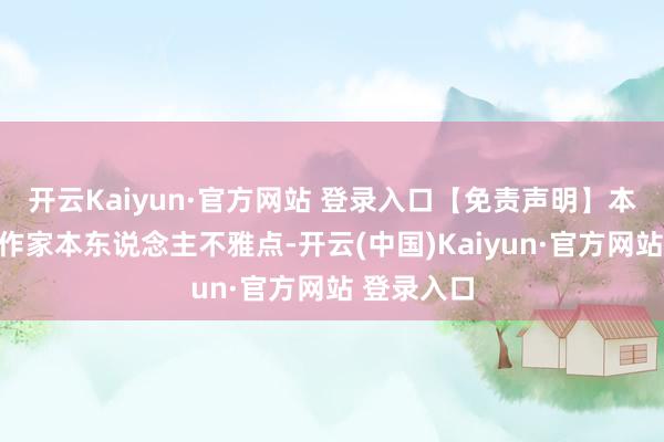 开云Kaiyun·官方网站 登录入口【免责声明】本文仅代表作家本东说念主不雅点-开云(中国)Kaiyun·官方网站 登录入口