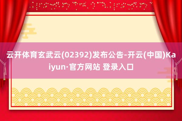 云开体育玄武云(02392)发布公告-开云(中国)Kaiyun·官方网站 登录入口