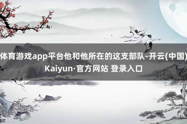 体育游戏app平台他和他所在的这支部队-开云(中国)Kaiyun·官方网站 登录入口