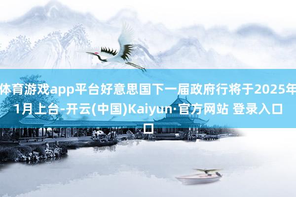 体育游戏app平台好意思国下一届政府行将于2025年1月上台-开云(中国)Kaiyun·官方网站 登录入口