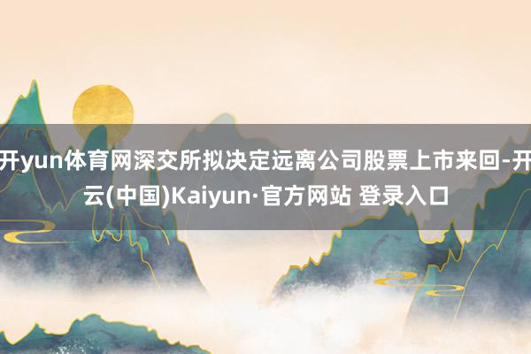 开yun体育网深交所拟决定远离公司股票上市来回-开云(中国)Kaiyun·官方网站 登录入口