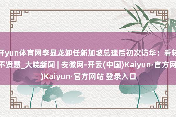开yun体育网李显龙卸任新加坡总理后初次访华：看轻中国短视且不贤慧_大皖新闻 | 安徽网-开云(中国)Kaiyun·官方网站 登录入口
