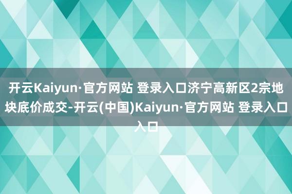 开云Kaiyun·官方网站 登录入口济宁高新区2宗地块底价成交-开云(中国)Kaiyun·官方网站 登录入口