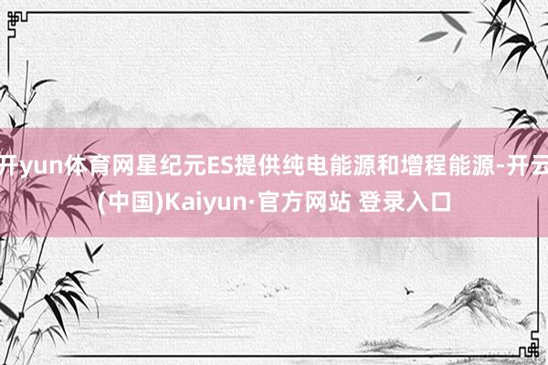 开yun体育网星纪元ES提供纯电能源和增程能源-开云(中国)Kaiyun·官方网站 登录入口