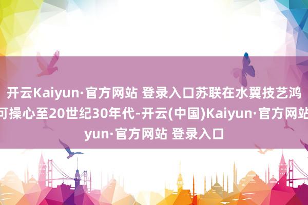 开云Kaiyun·官方网站 登录入口苏联在水翼技艺鸿沟的商议可操心至20世纪30年代-开云(中国)Kaiyun·官方网站 登录入口