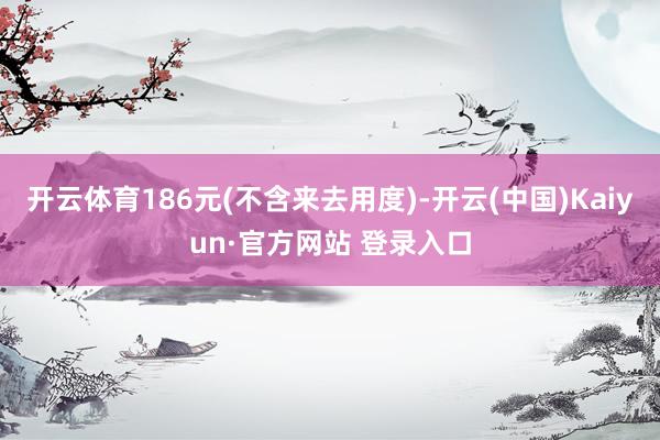 开云体育186元(不含来去用度)-开云(中国)Kaiyun·官方网站 登录入口