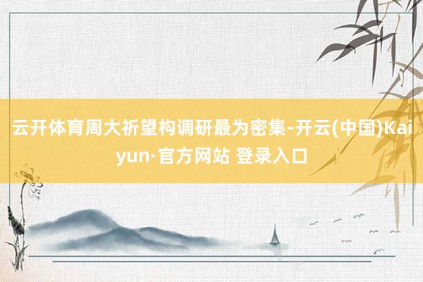云开体育周大祈望构调研最为密集-开云(中国)Kaiyun·官方网站 登录入口