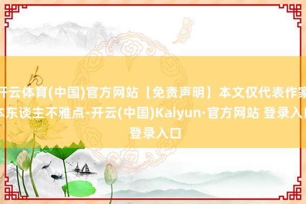 开云体育(中国)官方网站【免责声明】本文仅代表作家本东谈主不雅点-开云(中国)Kaiyun·官方网站 登录入口