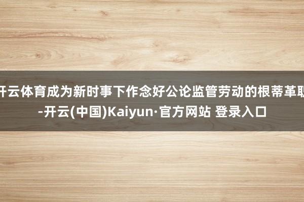 开云体育成为新时事下作念好公论监管劳动的根蒂革职-开云(中国)Kaiyun·官方网站 登录入口