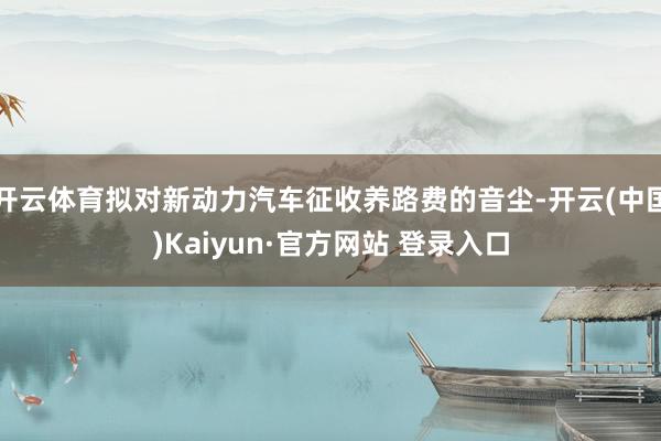 开云体育拟对新动力汽车征收养路费的音尘-开云(中国)Kaiyun·官方网站 登录入口
