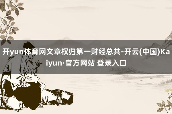 开yun体育网文章权归第一财经总共-开云(中国)Kaiyun·官方网站 登录入口
