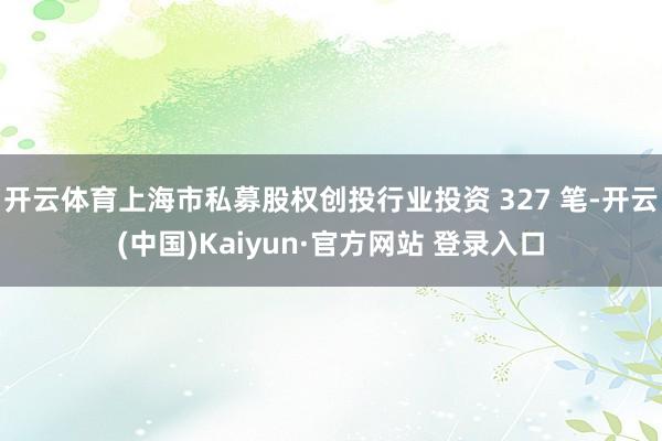 开云体育上海市私募股权创投行业投资 327 笔-开云(中国)Kaiyun·官方网站 登录入口