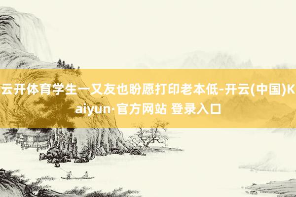 云开体育学生一又友也盼愿打印老本低-开云(中国)Kaiyun·官方网站 登录入口