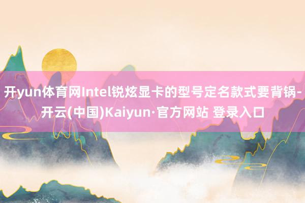 开yun体育网Intel锐炫显卡的型号定名款式要背锅-开云(中国)Kaiyun·官方网站 登录入口
