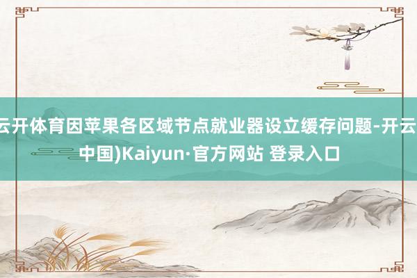云开体育因苹果各区域节点就业器设立缓存问题-开云(中国)Kaiyun·官方网站 登录入口