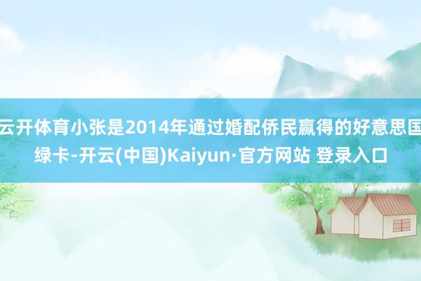 云开体育小张是2014年通过婚配侨民赢得的好意思国绿卡-开云(中国)Kaiyun·官方网站 登录入口