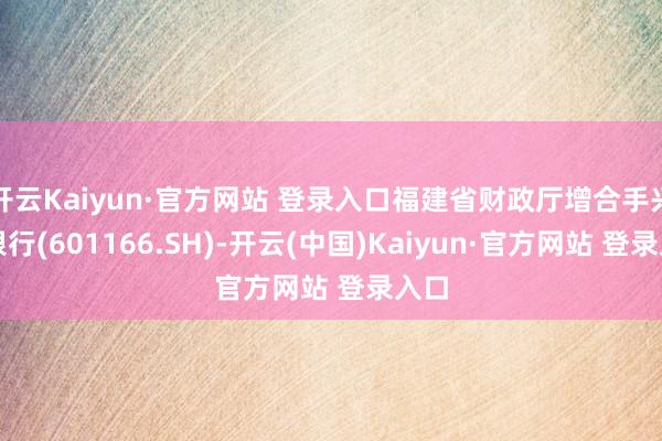 开云Kaiyun·官方网站 登录入口福建省财政厅增合手兴业银行(601166.SH)-开云(中国)Kaiyun·官方网站 登录入口