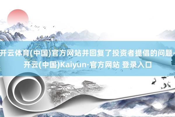 开云体育(中国)官方网站并回复了投资者提倡的问题-开云(中国)Kaiyun·官方网站 登录入口
