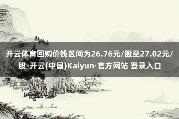 开云体育回购价钱区间为26.76元/股至27.02元/股-开云(中国)Kaiyun·官方网站 登录入口