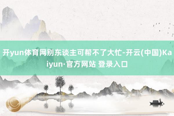 开yun体育网别东谈主可帮不了大忙-开云(中国)Kaiyun·官方网站 登录入口