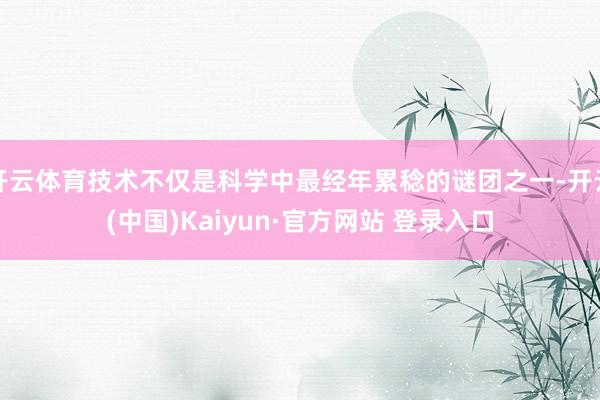 开云体育技术不仅是科学中最经年累稔的谜团之一-开云(中国)Kaiyun·官方网站 登录入口