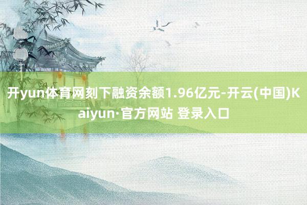 开yun体育网刻下融资余额1.96亿元-开云(中国)Kaiyun·官方网站 登录入口