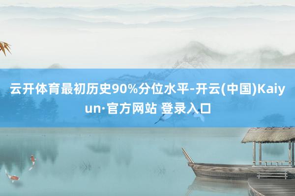 云开体育最初历史90%分位水平-开云(中国)Kaiyun·官方网站 登录入口