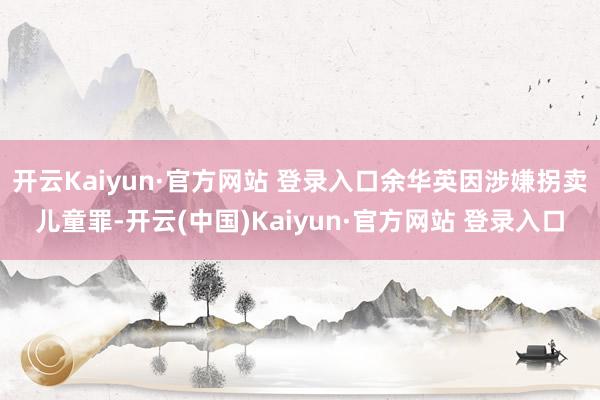 开云Kaiyun·官方网站 登录入口余华英因涉嫌拐卖儿童罪-开云(中国)Kaiyun·官方网站 登录入口