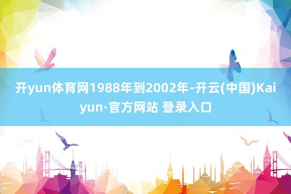开yun体育网1988年到2002年-开云(中国)Kaiyun·官方网站 登录入口