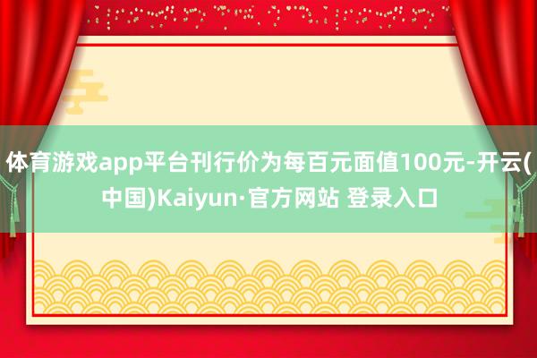 体育游戏app平台刊行价为每百元面值100元-开云(中国)Kaiyun·官方网站 登录入口