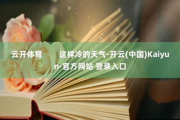 云开体育        这样冷的天气-开云(中国)Kaiyun·官方网站 登录入口