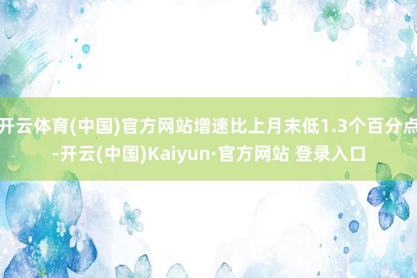 开云体育(中国)官方网站增速比上月末低1.3个百分点-开云(中国)Kaiyun·官方网站 登录入口