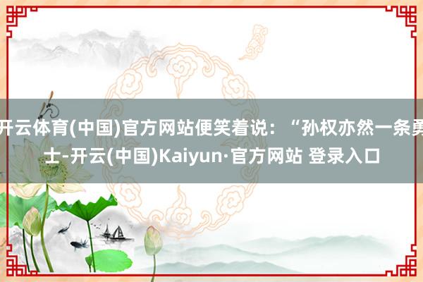 开云体育(中国)官方网站便笑着说：“孙权亦然一条勇士-开云(中国)Kaiyun·官方网站 登录入口