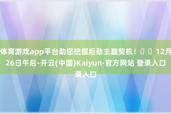 体育游戏app平台助您挖掘后劲主题契机！		12月26日午后-开云(中国)Kaiyun·官方网站 登录入口