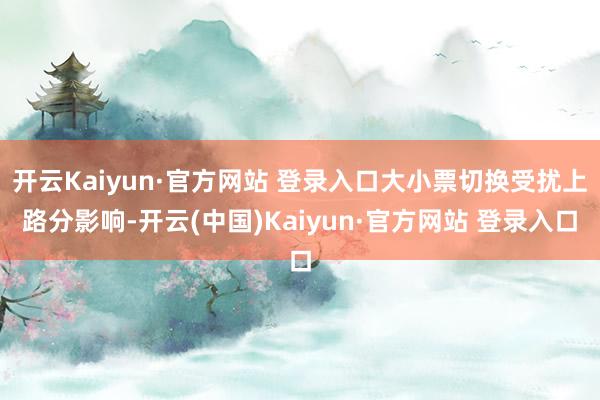 开云Kaiyun·官方网站 登录入口大小票切换受扰上路分影响-开云(中国)Kaiyun·官方网站 登录入口