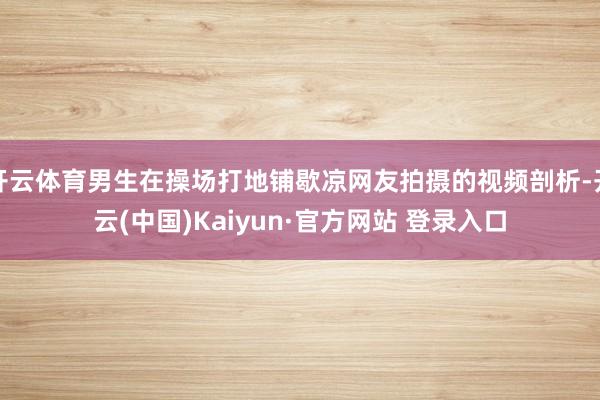 开云体育男生在操场打地铺歇凉网友拍摄的视频剖析-开云(中国)Kaiyun·官方网站 登录入口