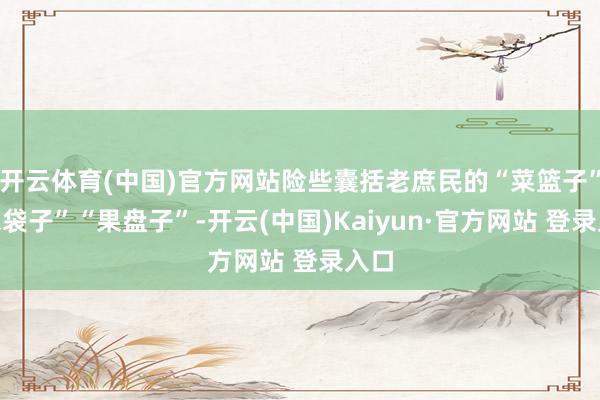 开云体育(中国)官方网站险些囊括老庶民的“菜篮子”“米袋子”“果盘子”-开云(中国)Kaiyun·官方网站 登录入口