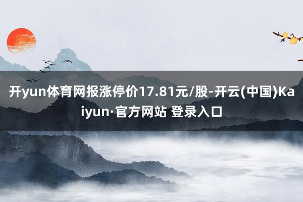 开yun体育网报涨停价17.81元/股-开云(中国)Kaiyun·官方网站 登录入口