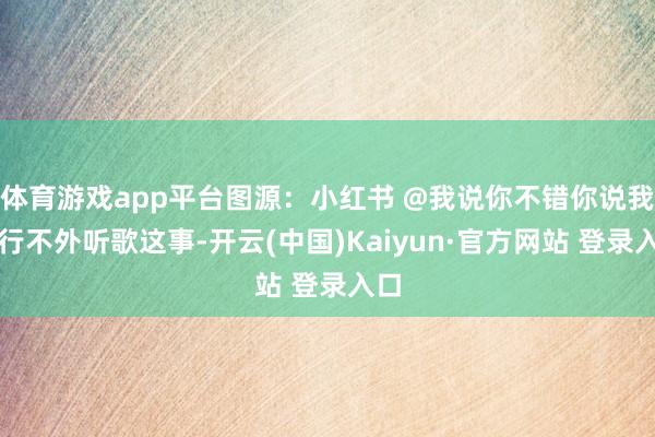 体育游戏app平台图源：小红书 @我说你不错你说我不行不外听歌这事-开云(中国)Kaiyun·官方网站 登录入口
