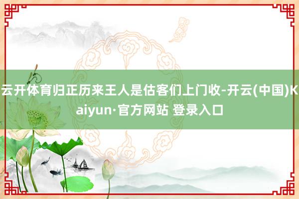 云开体育归正历来王人是估客们上门收-开云(中国)Kaiyun·官方网站 登录入口