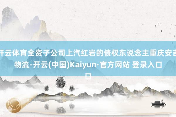开云体育全资子公司上汽红岩的债权东说念主重庆安吉物流-开云(中国)Kaiyun·官方网站 登录入口